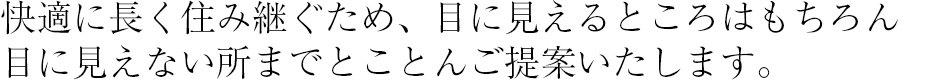 快適に長く住み継ぐため、目に見えるところはもちろん目に見えない所までとことんご提案いたします。