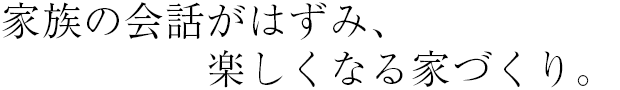 家族の会話がはずみ、楽しくなる家づくり。